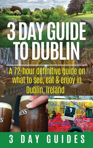 3 Day Guide to Dublin: A 72-hour Definitive Guide on What to See, Eat and Enjoy in Dublin, Ireland (3 Day Travel Guides) (Volume 11)