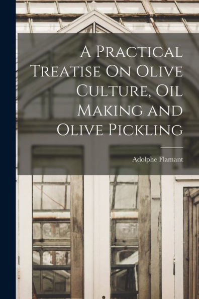 A Practical Treatise On Olive Culture, Oil Making And Olive Pickling