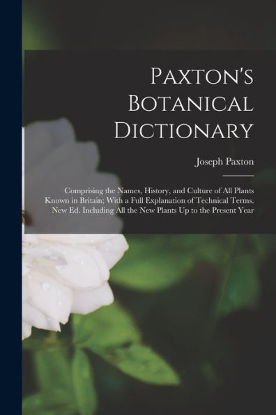 Paxton'S Botanical Dictionary: Comprising The Names, History, And Culture Of All Plants Known In Britain; With A Full Explanation Of Technical Terms. ... All The New Plants Up To The Present Year