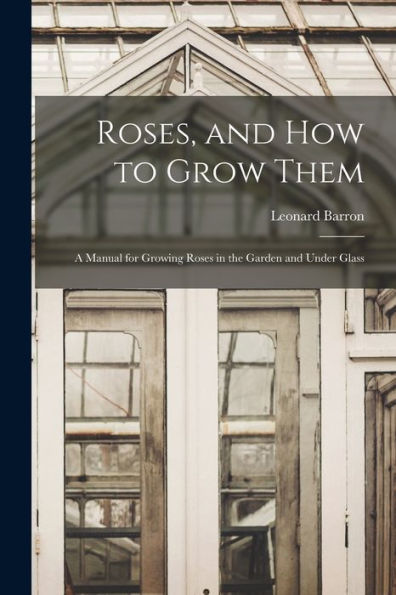 Roses, And How To Grow Them: A Manual For Growing Roses In The Garden And Under Glass