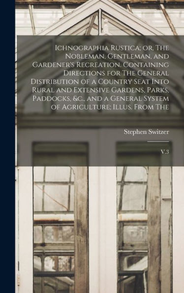 Ichnographia Rustica; Or, The Nobleman, Gentleman, And Gardener'S Recreation. Containing Directions For The General Distribution Of A Country Seat ... System Of Agriculture; Illus. From The: V.3