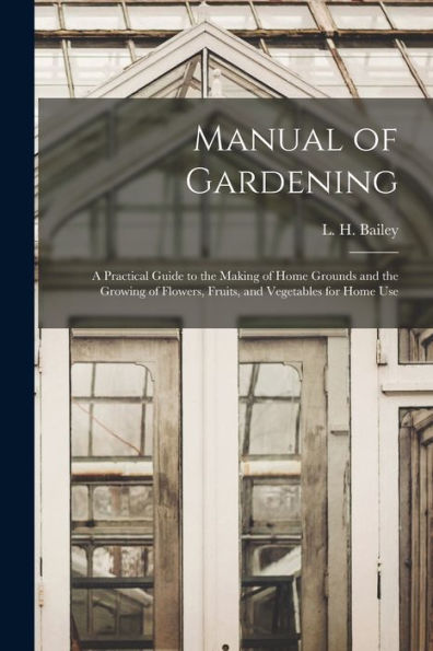 Manual Of Gardening; A Practical Guide To The Making Of Home Grounds And The Growing Of Flowers, Fruits, And Vegetables For Home Use