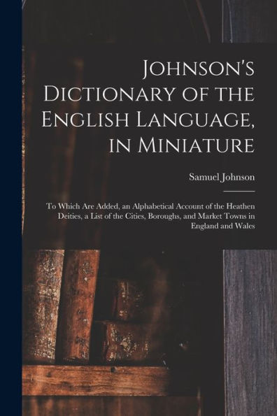 Johnson's Dictionary Of The English Language, In Miniature: To Which Are Added, An Alphabetical Account Of The Heathen Deities, A List Of The Cities, Boroughs, And Market Towns In England And Wales