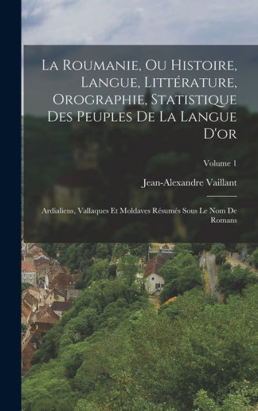 La Roumanie, Ou Histoire, Langue, Littérature, Orographie, Statistique Des Peuples De La Langue D'Or: Ardialiens, Vallaques Et Moldaves Resumes Sous Le Nom De Romans; Volume 1 (French Edition)