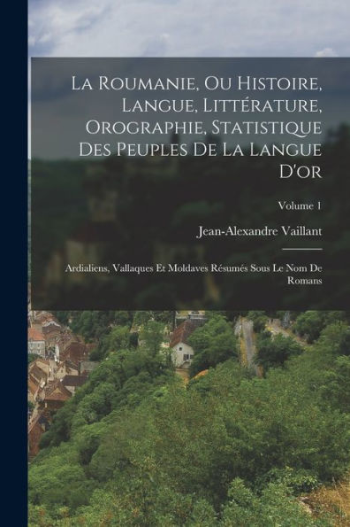 La Roumanie, Ou Histoire, Langue, Littérature, Orographie, Statistique Des Peuples De La Langue D'Or: Ardialiens, Vallaques Et Moldaves Resumes Sous Le Nom De Romans; Volume 1 (French Edition)