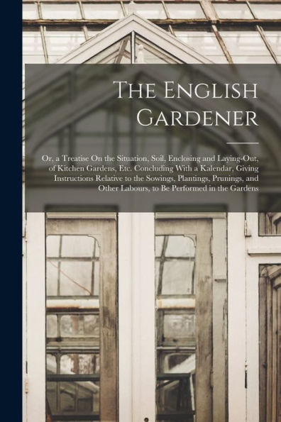 The English Gardener: Or, A Treatise On The Situation, Soil, Enclosing And Laying-Out, Of Kitchen Gardens, Etc. Concluding With A Kalendar, Giving ... Other Labours, To Be Performed In The Gardens