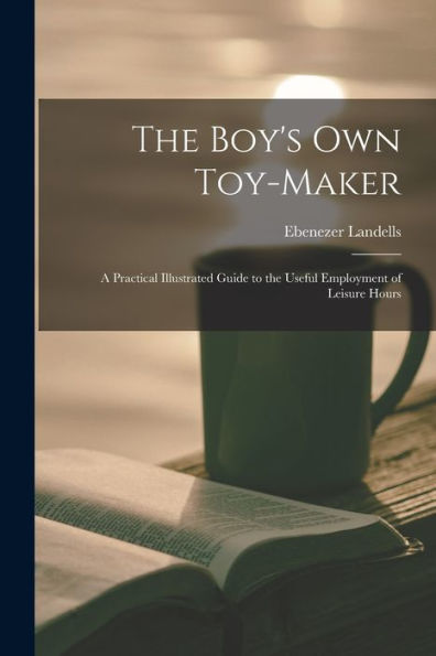 The Boy's Own Toy-Maker: A Practical Illustrated Guide To The Useful Employment Of Leisure Hours