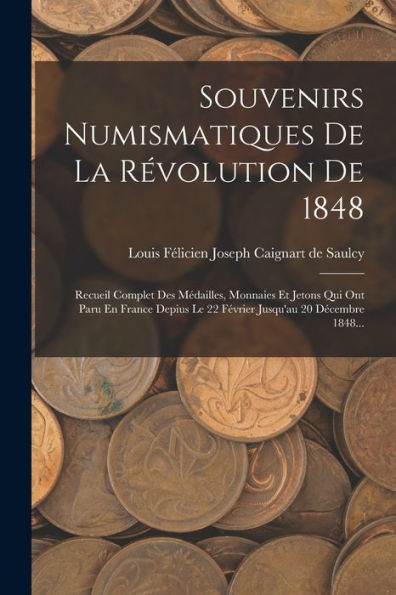 Souvenirs Numismatiques De La R?Olution De 1848: Recueil Complet Des Médailles, Monnaies Et Jetons Qui Ont Paru En France Depius Le 22 F?Rier Jusqu'Au 20 Decembre 1848... (French Edition)