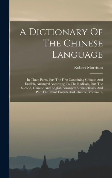 A Dictionary Of The Chinese Language: In Three Parts, Part The First Containing Chinese And English, Arranged According To The Radicals, Part The ... Part The Third English And Chinese, Volume 1,