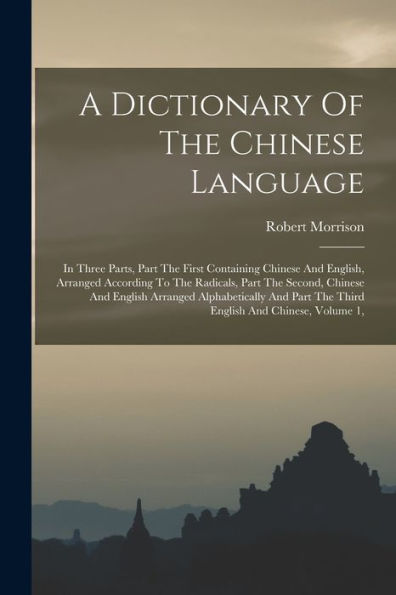 A Dictionary Of The Chinese Language: In Three Parts, Part The First Containing Chinese And English, Arranged According To The Radicals, Part The ... Part The Third English And Chinese, Volume 1,