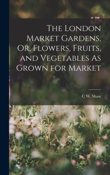 The London Market Gardens, Or, Flowers, Fruits, And Vegetables As Grown For Market