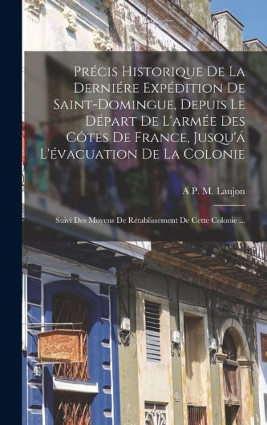 Precis Historique De La Derniére Expédition De Saint-Domingue, Depuis Le D?Art De L'Arm? Des C?Es De France, Jusqu'?L'?Acuation De La Colonie; ... De Cette Colonie ... (French Edition)