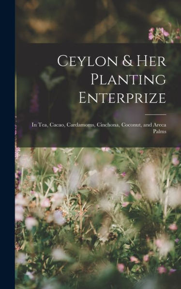 Ceylon & Her Planting Enterprize: In Tea, Cacao, Cardamoms, Cinchona, Coconut, And Areca Palms