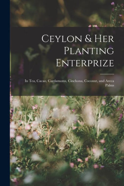 Ceylon & Her Planting Enterprize: In Tea, Cacao, Cardamoms, Cinchona, Coconut, And Areca Palms