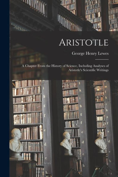 Aristotle: A Chapter From The History Of Science, Including Analyses Of Aristotle's Scientific Writings