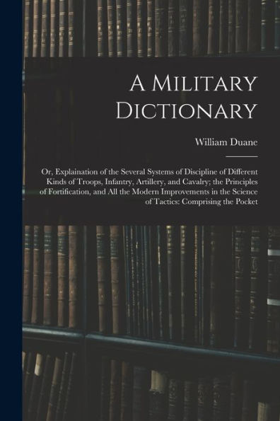 A Military Dictionary: Or, Explaination Of The Several Systems Of Discipline Of Different Kinds Of Troops, Infantry, Artillery, And Cavalry; The ... The Science Of Tactics: Comprising The Pocket