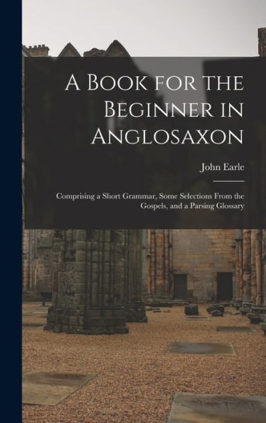 A Book For The Beginner In Anglosaxon: Comprising A Short Grammar, Some Selections From The Gospels, And A Parsing Glossary