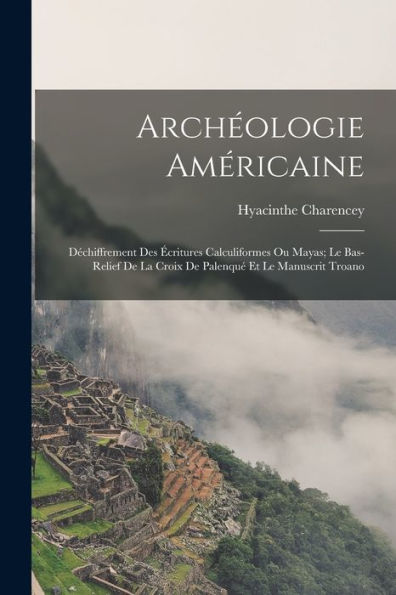 Archeologie Américaine: Dechiffrement Des ?Ritures Calculiformes Ou Mayas; Le Bas-Relief De La Croix De Palenqu?Et Le Manuscrit Troano (French Edition)