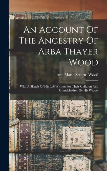 An Account Of The Ancestry Of Arba Thayer Wood: With A Sketch Of His Life Written For Their Children And Grandchildren By His Widow