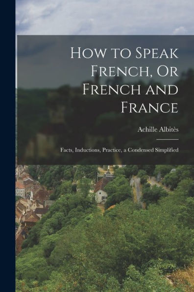 How To Speak French, Or French And France: Facts, Inductions, Practice, A Condensed Simplified