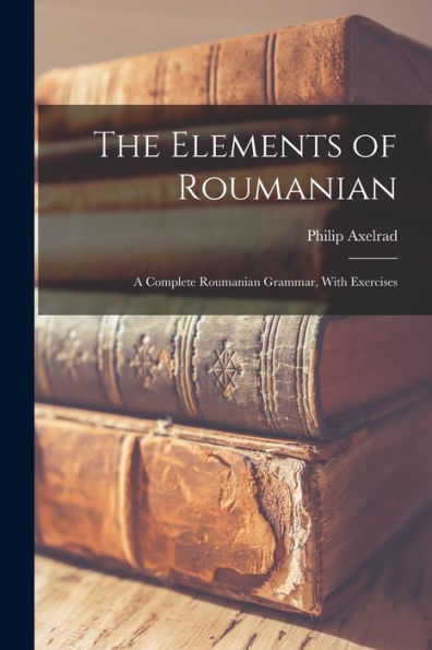 The Elements Of Roumanian: A Complete Roumanian Grammar, With Exercises