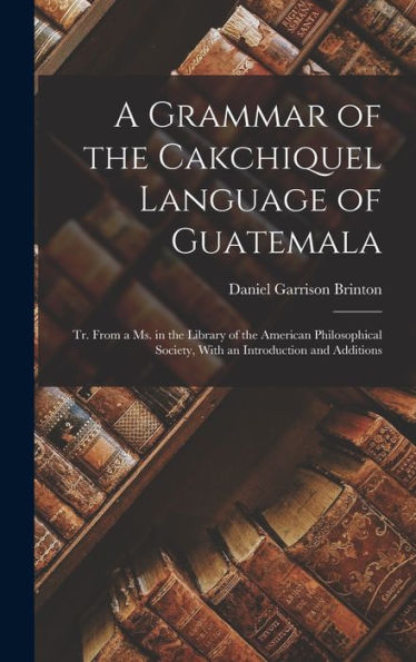 A Grammar Of The Cakchiquel Language Of Guatemala: Tr. From A Ms. In The Library Of The American Philosophical Society, With An Introduction And Additions