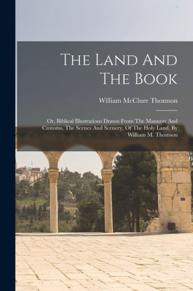 The Land And The Book: Or, Biblical Illustrations Drawn From The Manners And Customs, The Scenes And Scenery, Of The Holy Land, By William M. Thomson