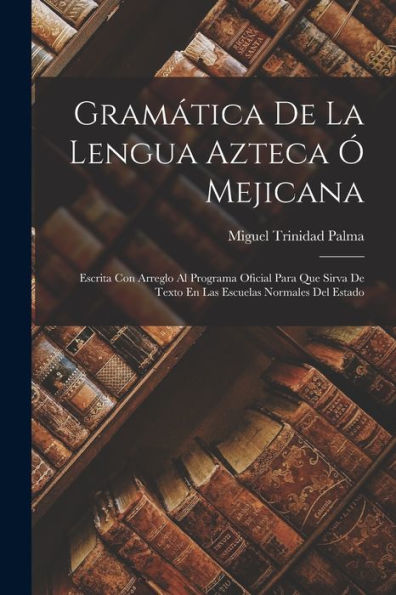 Gram?Ica De La Lengua Azteca ?Mejicana: Escrita Con Arreglo Al Programa Oficial Para Que Sirva De Texto En Las Escuelas Normales Del Estado (Spanish Edition)