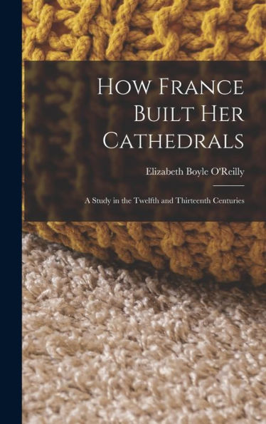 How France Built Her Cathedrals: A Study In The Twelfth And Thirteenth Centuries