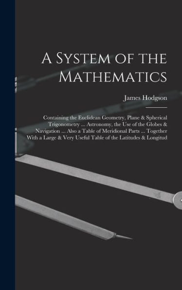 A System Of The Mathematics: Containing The Euclidean Geometry, Plane & Spherical Trigonometry ... Astronomy, The Use Of The Globes & Navigation ... ... Very Useful Table Of The Latitudes & Longitud