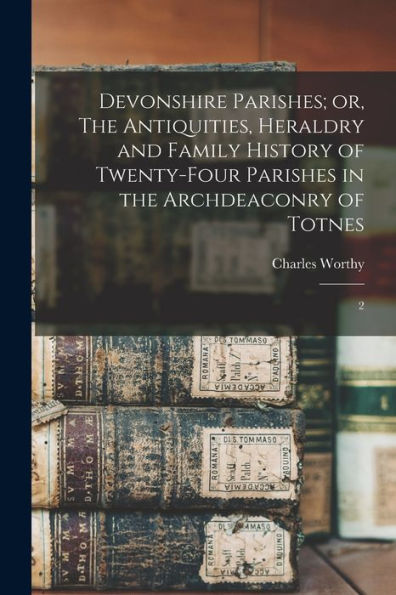 Devonshire Parishes; Or, The Antiquities, Heraldry And Family History Of Twenty-Four Parishes In The Archdeaconry Of Totnes: 2