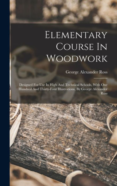 Elementary Course In Woodwork; Designed For Use In High And Technical Schools, With One Hundred And Thirty-Four Illustrations, By George Alexander Ross