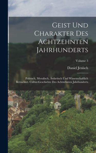 Geist Und Charakter Des Achtzehnten Jahrhunderts: Politisch, Moralisch, ?Thetisch Und Wissenschaftlich Betrachtet. Cultur-Geschichte Des Achtzehnten Jahrhunderts; Volume 3