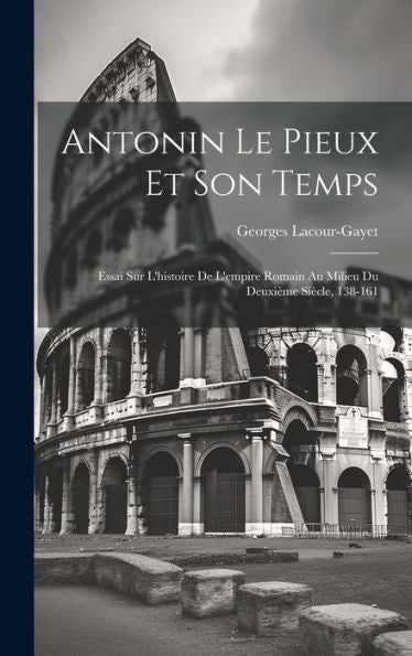 Antonin Le Pieux Et Son Temps: Essai Sur L'Histoire De L'Empire Romain Au Milieu Du Deuxième Siècle, 138-161 (French Edition)