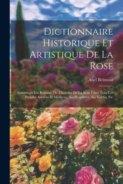 Dictionnaire Historique Et Artistique De La Rose: Contenant Un Resume, De L'Histoire De La Rose Chez Tous Les Peuples Anciens Et Moderns, Ses Proprietes, Ses Vertus, Etc (French Edition)