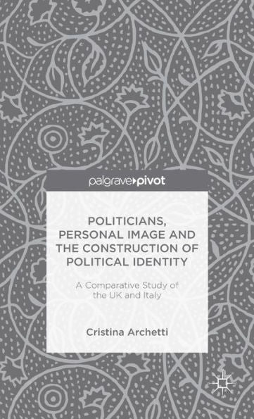 Politicians, Personal Image And The Construction Of Political Identity: A Comparative Study Of The Uk And Italy (Palgrave Pivot)