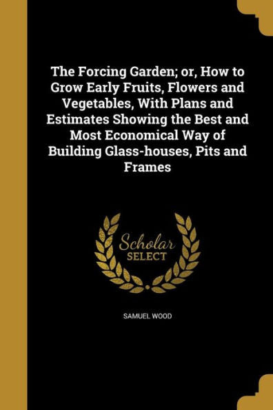 The Forcing Garden; Or, How To Grow Early Fruits, Flowers And Vegetables, With Plans And Estimates Showing The Best And Most Economical Way Of Building Glass-Houses, Pits And Frames