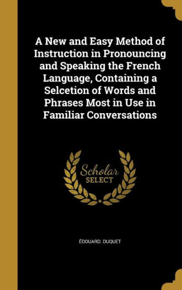 A New And Easy Method Of Instruction In Pronouncing And Speaking The French Language, Containing A Selcetion Of Words And Phrases Most In Use In Familiar Conversations