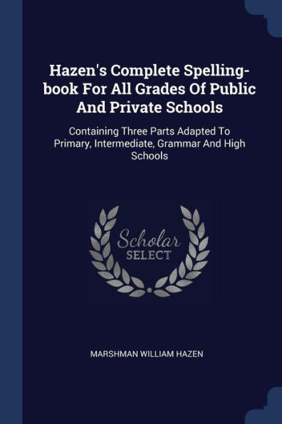 Hazen'S Complete Spelling-Book For All Grades Of Public And Private Schools: Containing Three Parts Adapted To Primary, Intermediate, Grammar And High Schools