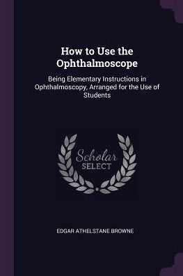 How To Use The Ophthalmoscope: Being Elementary Instructions In Ophthalmoscopy, Arranged For The Use Of Students