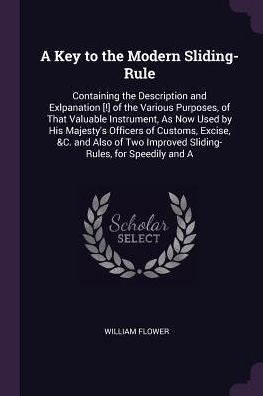 A Key To The Modern Sliding-Rule: Containing The Description And Exlpanation [!] Of The Various Purposes, Of That Valuable Instrument, As Now Used By ... Improved Sliding-Rules, For Speedily And A