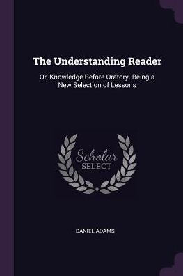 The Understanding Reader: Or, Knowledge Before Oratory. Being A New Selection Of Lessons