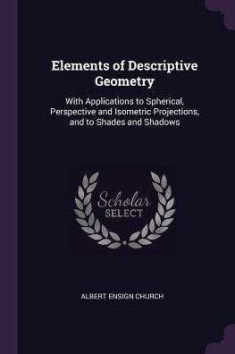 Elements Of Descriptive Geometry: With Applications To Spherical, Perspective And Isometric Projections, And To Shades And Shadows