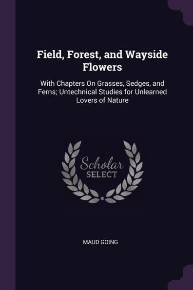 Field, Forest, And Wayside Flowers: With Chapters On Grasses, Sedges, And Ferns; Untechnical Studies For Unlearned Lovers Of Nature