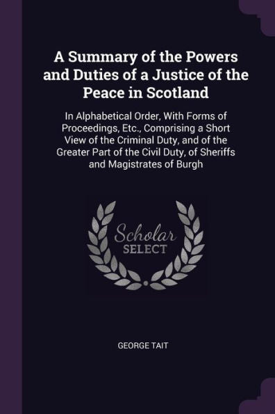 A Summary Of The Powers And Duties Of A Justice Of The Peace In Scotland: In Alphabetical Order, With Forms Of Proceedings, Etc., Comprising A Short ... Duty, Of Sheriffs And Magistrates Of Burgh