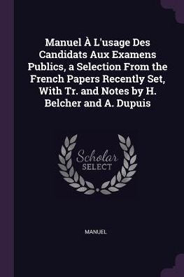 Manuel ?L'Usage Des Candidats Aux Examens Publics, A Selection From The French Papers Recently Set, With Tr. And Notes By H. Belcher And A. Dupuis