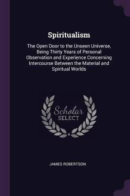 Spiritualism: The Open Door To The Unseen Universe, Being Thirty Years Of Personal Observation And Experience Concerning Intercourse Between The Material And Spiritual Worlds