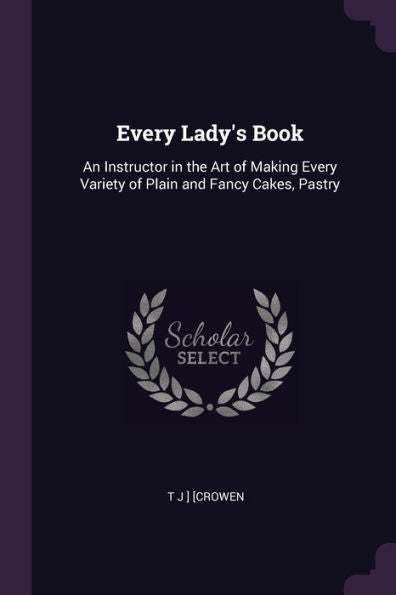 Every Lady's Book: An Instructor In The Art Of Making Every Variety Of Plain And Fancy Cakes, Pastry