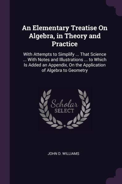 An Elementary Treatise On Algebra, In Theory And Practice: With Attempts To Simplify ... That Science ... With Notes And Illustrations ... To Which Is ... On The Application Of Algebra To Geometry