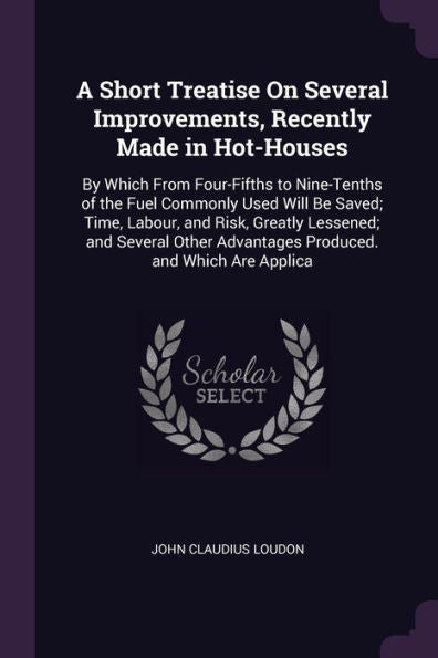 A Short Treatise On Several Improvements, Recently Made In Hot-Houses: By Which From Four-Fifths To Nine-Tenths Of The Fuel Commonly Used Will Be ... Advantages Produced. And Which Are Applica